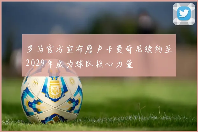 罗马官方宣布詹卢卡曼奇尼续约至2029年成为球队核心力量