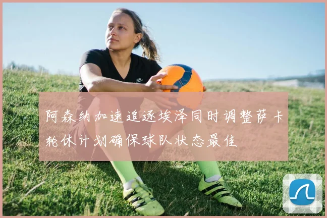 阿森纳加速追逐埃泽同时调整萨卡轮休计划确保球队状态最佳