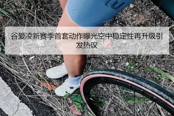 谷爱凌新赛季首套动作曝光空中稳定性再升级引发热议