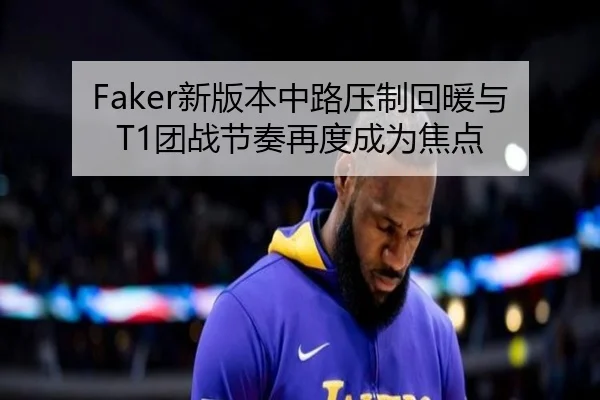 Faker新版本中路压制回暖与T1团战节奏再度成为焦点