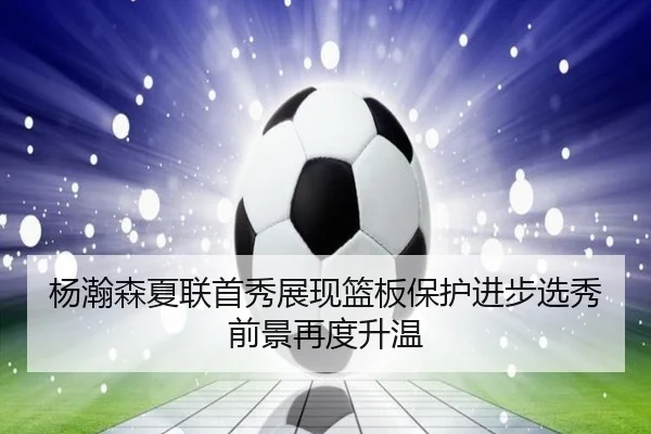 杨瀚森夏联首秀展现篮板保护进步选秀前景再度升温